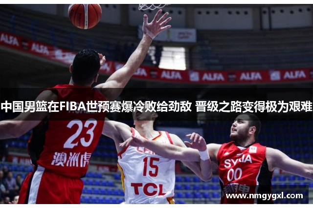 中国男篮在FIBA世预赛爆冷败给劲敌 晋级之路变得极为艰难