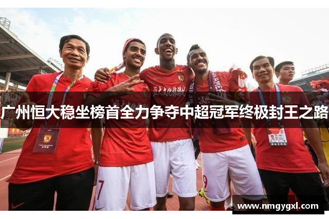 广州恒大稳坐榜首全力争夺中超冠军终极封王之路