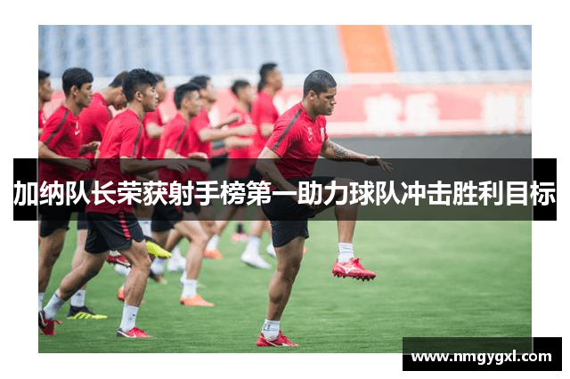 加纳队长荣获射手榜第一助力球队冲击胜利目标