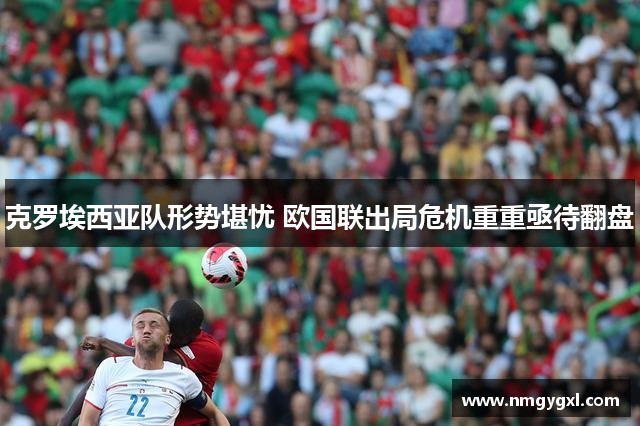 克罗埃西亚队形势堪忧 欧国联出局危机重重亟待翻盘