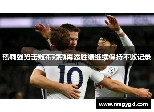 热刺强势击败布赖顿再添胜绩继续保持不败记录
