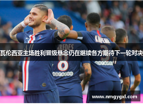 瓦伦西亚主场胜利晋级悬念仍在继续各方期待下一轮对决
