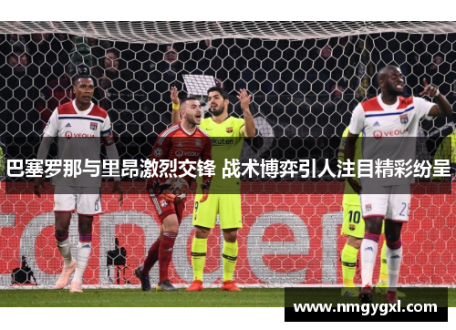 巴塞罗那与里昂激烈交锋 战术博弈引人注目精彩纷呈